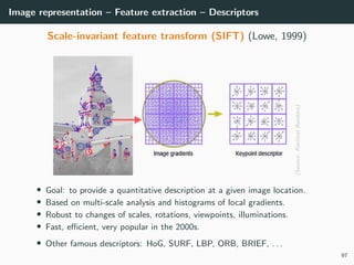 Image representation – Feature extraction – Descriptors
Scale-invariant feature transform (SIFT) (Lowe, 1999)
(Source:RavimalBandara)
• Goal: to provide a quantitative description at a given image location.
• Based on multi-scale analysis and histograms of local gradients.
• Robust to changes of scales, rotations, viewpoints, illuminations.
• Fast, eﬃcient, very popular in the 2000s.
• Other famous descriptors: HoG, SURF, LBP, ORB, BRIEF, . . .
97
 