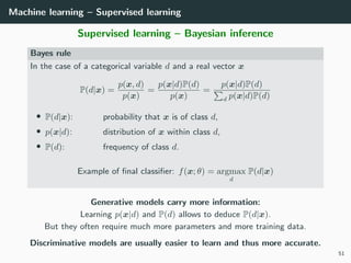 Machine learning – Supervised learning
Supervised learning – Bayesian inference
Bayes rule
In the case of a categorical variable d and a real vector x
P(d|x) =
p(x, d)
p(x)
=
p(x|d)P(d)
p(x)
=
p(x|d)P(d)
d p(x|d)P(d)
• P(d|x): probability that x is of class d,
• p(x|d): distribution of x within class d,
• P(d): frequency of class d.
Example of ﬁnal classiﬁer: f(x; θ) = argmax
d
P(d|x)
Generative models carry more information:
Learning p(x|d) and P(d) allows to deduce P(d|x).
But they often require much more parameters and more training data.
Discriminative models are usually easier to learn and thus more accurate.
51
 