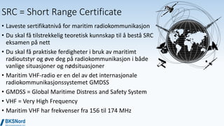 SRC = Short Range Certificate
• Laveste sertifikatnivå for maritim radiokommunikasjon
• Du skal få tilstrekkelig teoretisk kunnskap til å bestå SRC
eksamen på nett
• Du skal få praktiske ferdigheter i bruk av maritimt
radioutstyr og øve deg på radiokommunikasjon i både
vanlige situasjoner og nødsituasjoner
• Maritim VHF-radio er en del av det internasjonale
radiokommunikasjonssystemet GMDSS
• GMDSS = Global Maritime Distress and Safety System
• VHF = Very High Frequency
• Maritim VHF har frekvenser fra 156 til 174 MHz
 