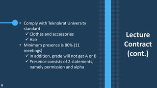 8
Lecture
Contract
(cont.)
• Comply with Teknokrat University
standard
✓ Clothes and accessories
✓ Hair
• Minimum presence is 80% (11
meetings)
✓ In addition, grade will not get A or B
✓ Presence consists of 2 statements,
namely permission and alpha
 