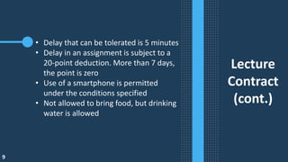 9
Lecture
Contract
(cont.)
• Delay that can be tolerated is 5 minutes
• Delay in an assignment is subject to a
20-point deduction. More than 7 days,
the point is zero
• Use of a smartphone is permitted
under the conditions specified
• Not allowed to bring food, but drinking
water is allowed
 