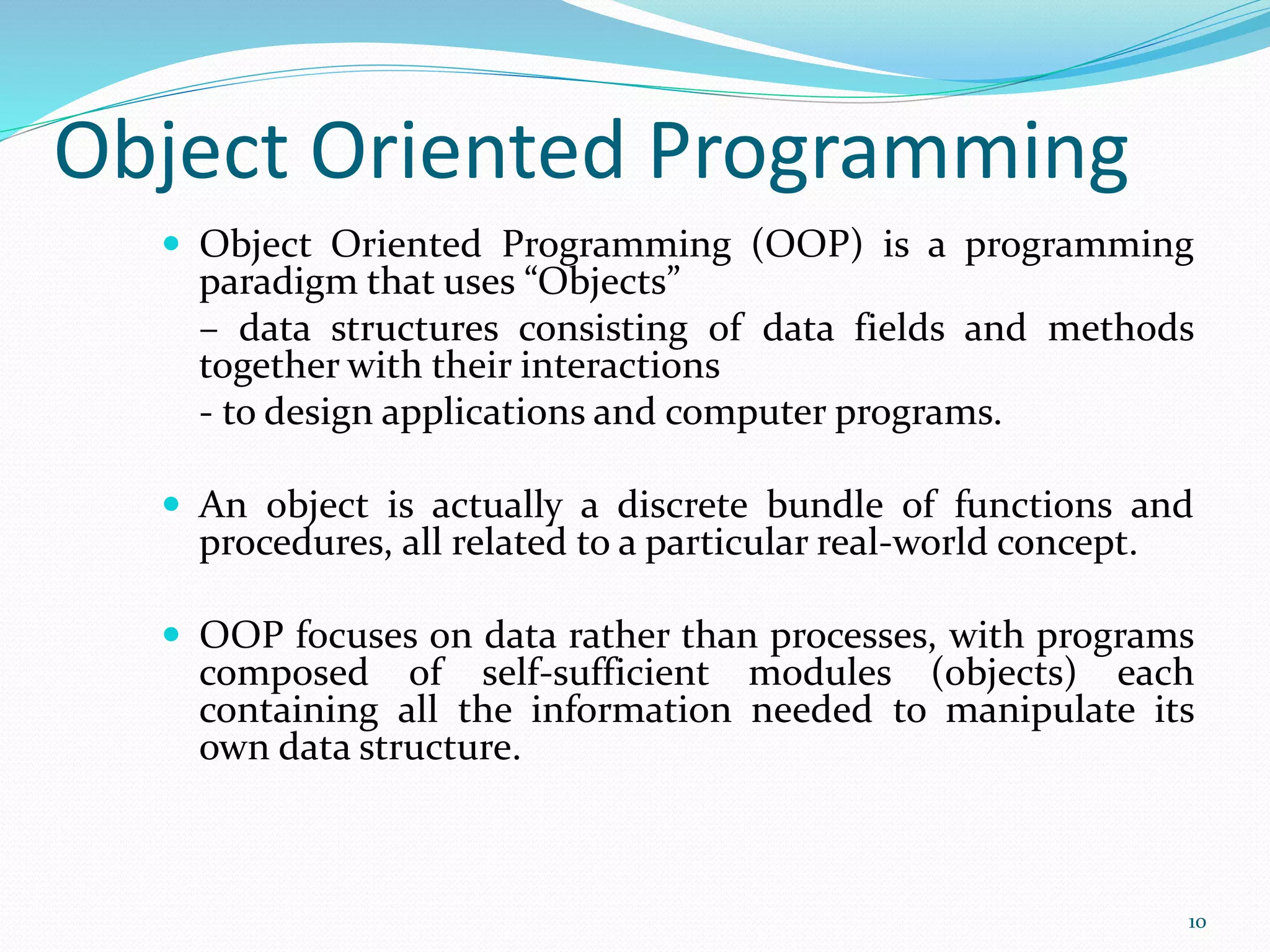 Object Oriented Programming
 Object Oriented Programming (OOP) is a programming
paradigm that uses “Objects”
– data structures consisting of data fields and methods
together with their interactions
- to design applications and computer programs.
 An object is actually a discrete bundle of functions and
procedures, all related to a particular real-world concept.
 OOP focuses on data rather than processes, with programs
composed of self-sufficient modules (objects) each
containing all the information needed to manipulate its
own data structure.
10
 