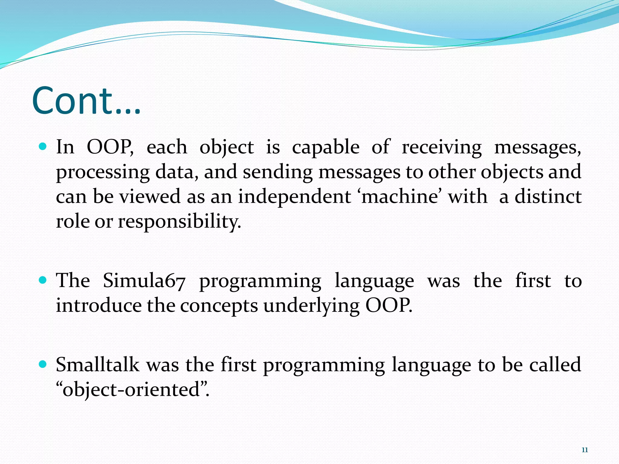 Cont…
 In OOP, each object is capable of receiving messages,
processing data, and sending messages to other objects and
can be viewed as an independent ‘machine’ with a distinct
role or responsibility.
 The Simula67 programming language was the first to
introduce the concepts underlying OOP.
 Smalltalk was the first programming language to be called
“object-oriented”.
11
 
