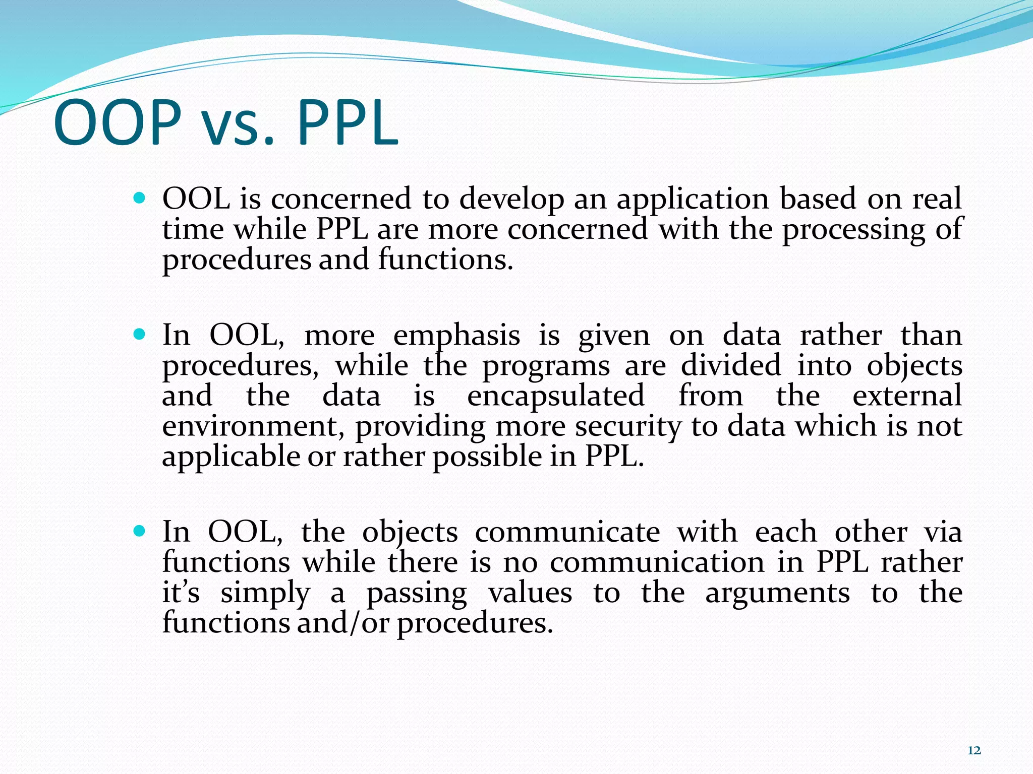 OOP vs. PPL
 OOL is concerned to develop an application based on real
time while PPL are more concerned with the processing of
procedures and functions.
 In OOL, more emphasis is given on data rather than
procedures, while the programs are divided into objects
and the data is encapsulated from the external
environment, providing more security to data which is not
applicable or rather possible in PPL.
 In OOL, the objects communicate with each other via
functions while there is no communication in PPL rather
it’s simply a passing values to the arguments to the
functions and/or procedures.
12
 