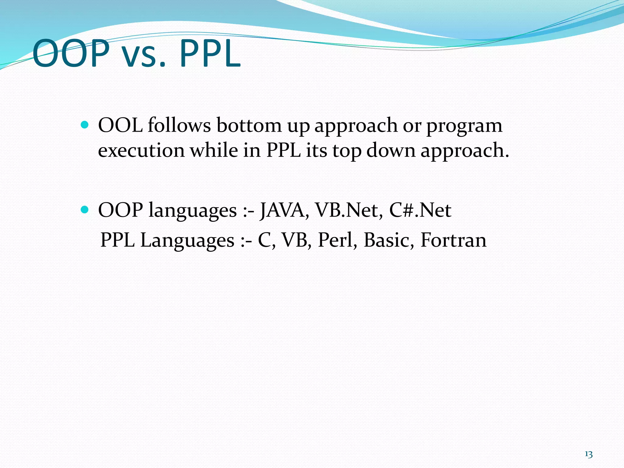 OOP vs. PPL
 OOL follows bottom up approach or program
execution while in PPL its top down approach.
 OOP languages :- JAVA, VB.Net, C#.Net
PPL Languages :- C, VB, Perl, Basic, Fortran
13
 