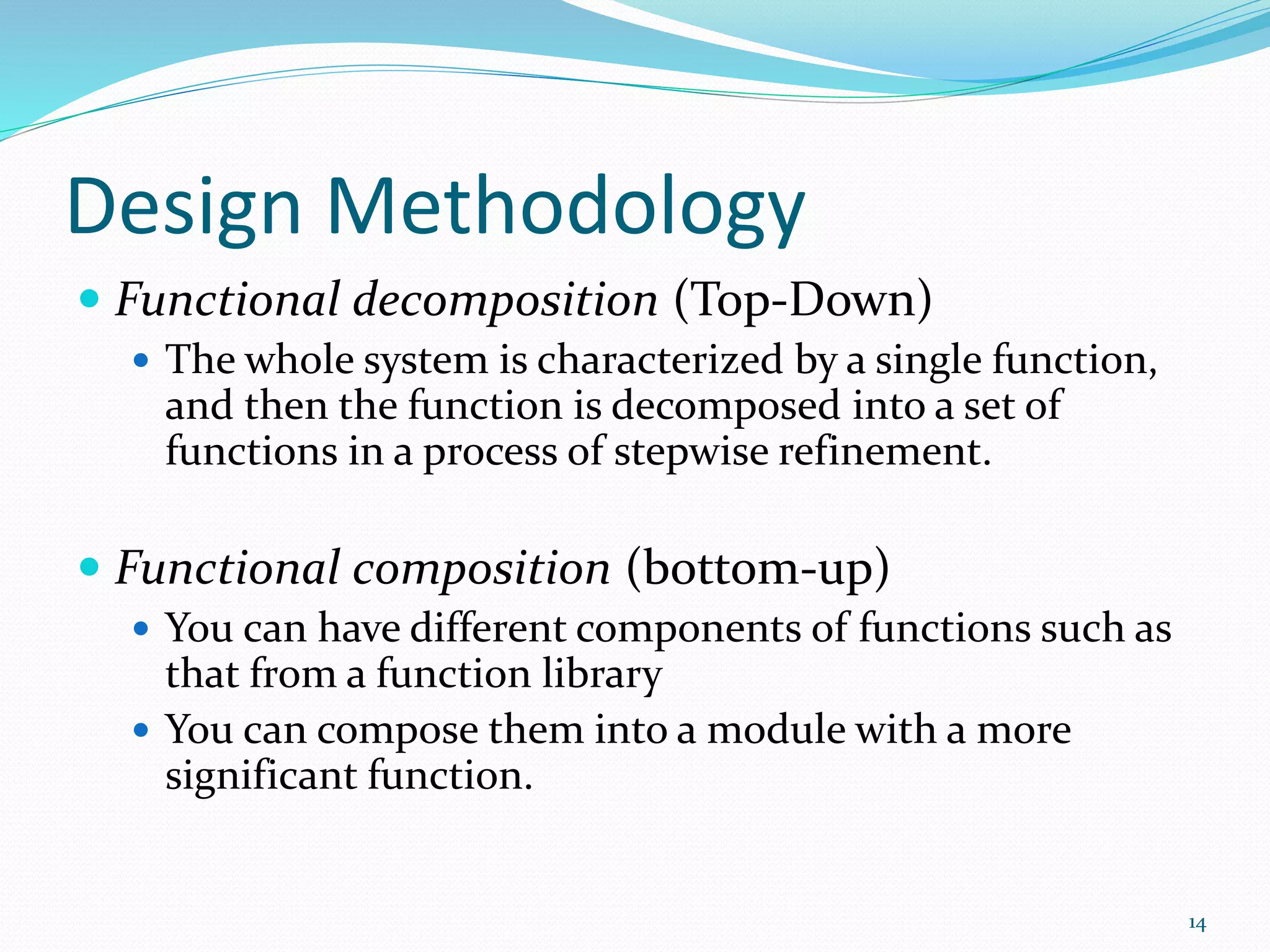 Design Methodology
 Functional decomposition (Top-Down)
 The whole system is characterized by a single function,
and then the function is decomposed into a set of
functions in a process of stepwise refinement.
 Functional composition (bottom-up)
 You can have different components of functions such as
that from a function library
 You can compose them into a module with a more
significant function.
14
 