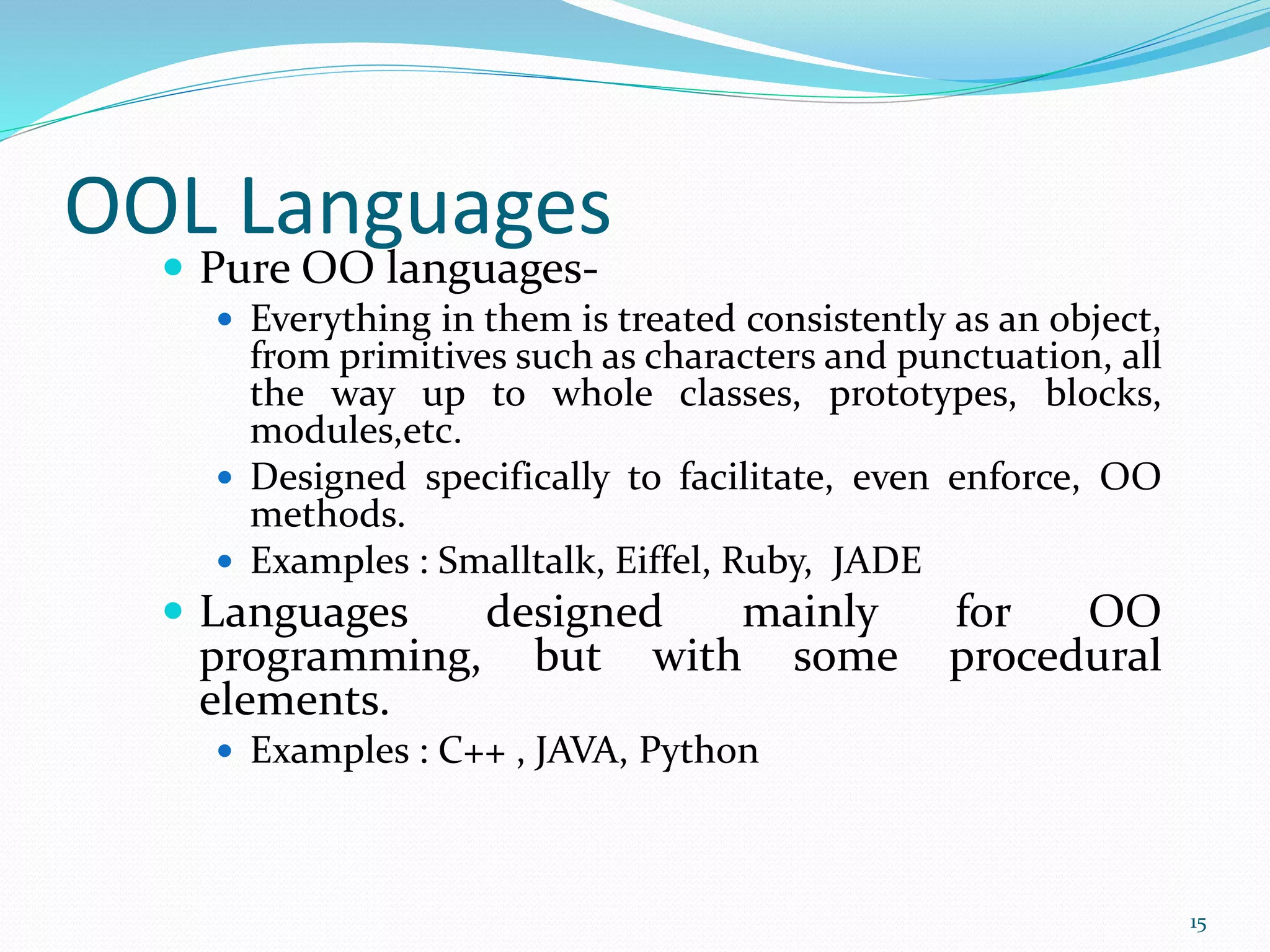 OOL Languages
 Pure OO languages-
 Everything in them is treated consistently as an object,
from primitives such as characters and punctuation, all
the way up to whole classes, prototypes, blocks,
modules,etc.
 Designed specifically to facilitate, even enforce, OO
methods.
 Examples : Smalltalk, Eiffel, Ruby, JADE
 Languages designed mainly for OO
programming, but with some procedural
elements.
 Examples : C++ , JAVA, Python
15
 