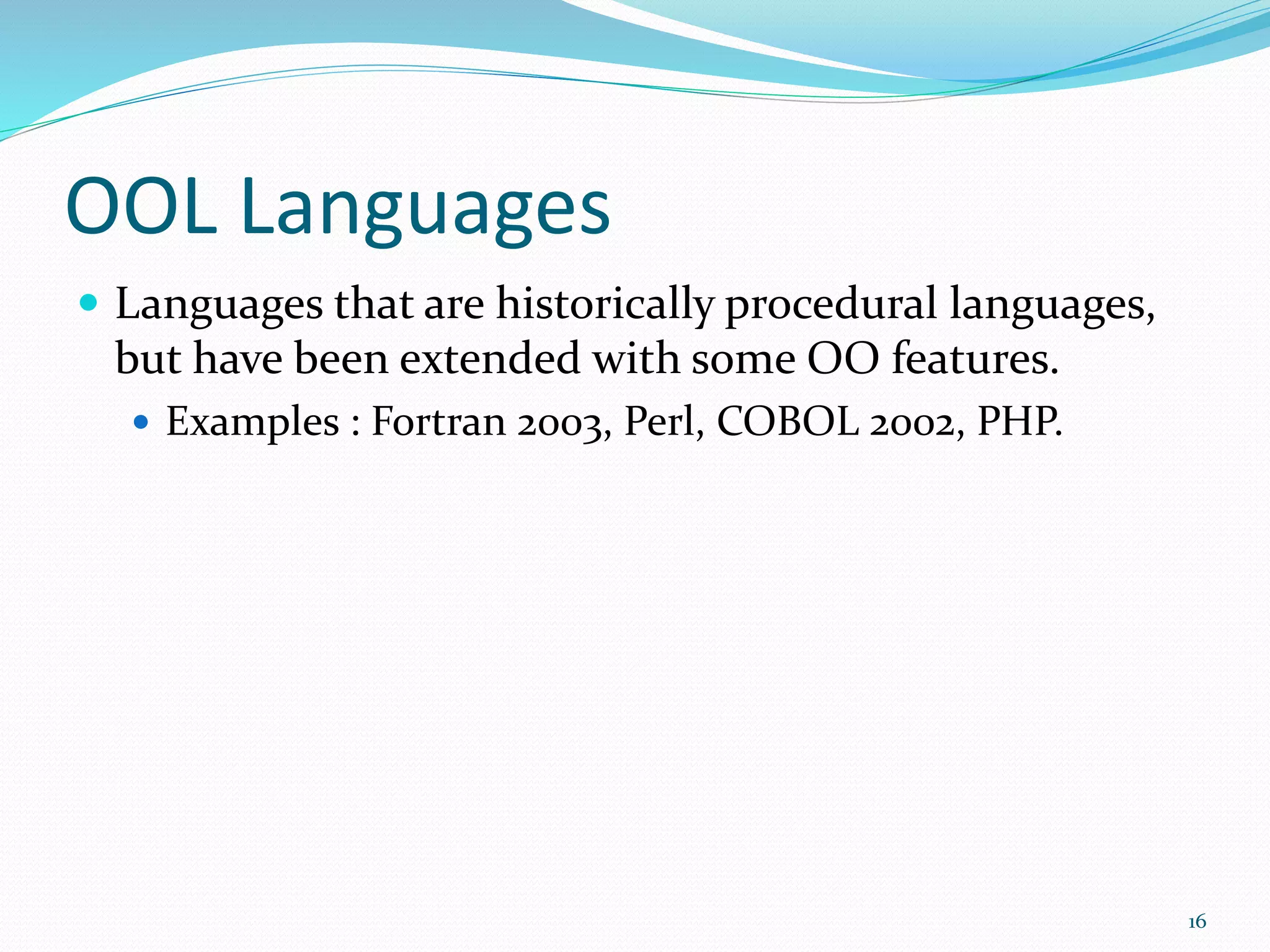 OOL Languages
 Languages that are historically procedural languages,
but have been extended with some OO features.
 Examples : Fortran 2003, Perl, COBOL 2002, PHP.
16
 