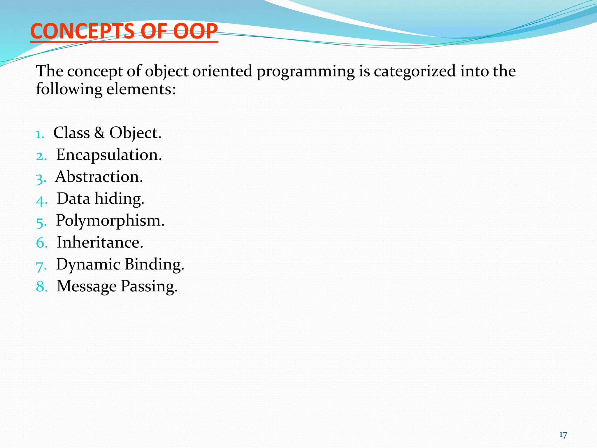 CONCEPTS OF OOP
The concept of object oriented programming is categorized into the
following elements:
1. Class & Object.
2. Encapsulation.
3. Abstraction.
4. Data hiding.
5. Polymorphism.
6. Inheritance.
7. Dynamic Binding.
8. Message Passing.
17
 