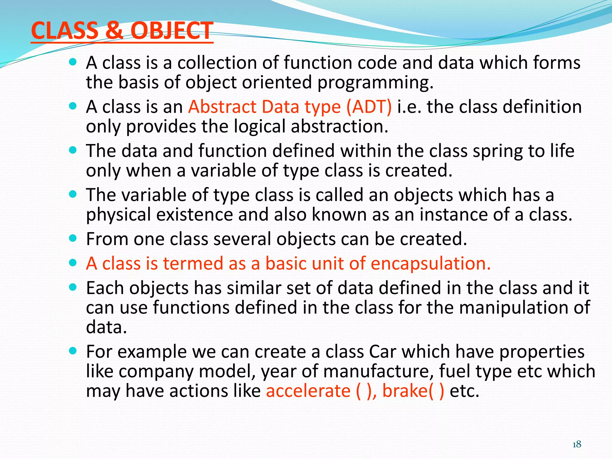 CLASS & OBJECT
 A class is a collection of function code and data which forms
the basis of object oriented programming.
 A class is an Abstract Data type (ADT) i.e. the class definition
only provides the logical abstraction.
 The data and function defined within the class spring to life
only when a variable of type class is created.
 The variable of type class is called an objects which has a
physical existence and also known as an instance of a class.
 From one class several objects can be created.
 A class is termed as a basic unit of encapsulation.
 Each objects has similar set of data defined in the class and it
can use functions defined in the class for the manipulation of
data.
 For example we can create a class Car which have properties
like company model, year of manufacture, fuel type etc which
may have actions like accelerate ( ), brake( ) etc.
18
 
