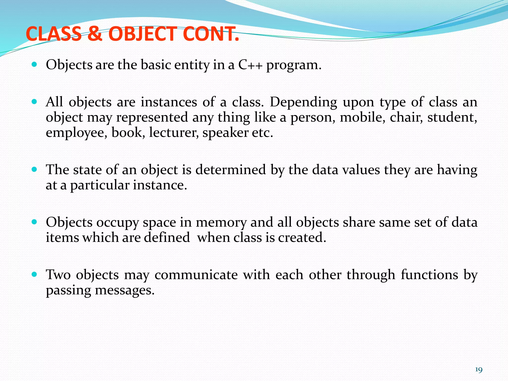 CLASS & OBJECT CONT.
 Objects are the basic entity in a C++ program.
 All objects are instances of a class. Depending upon type of class an
object may represented any thing like a person, mobile, chair, student,
employee, book, lecturer, speaker etc.
 The state of an object is determined by the data values they are having
at a particular instance.
 Objects occupy space in memory and all objects share same set of data
items which are defined when class is created.
 Two objects may communicate with each other through functions by
passing messages.
19
 