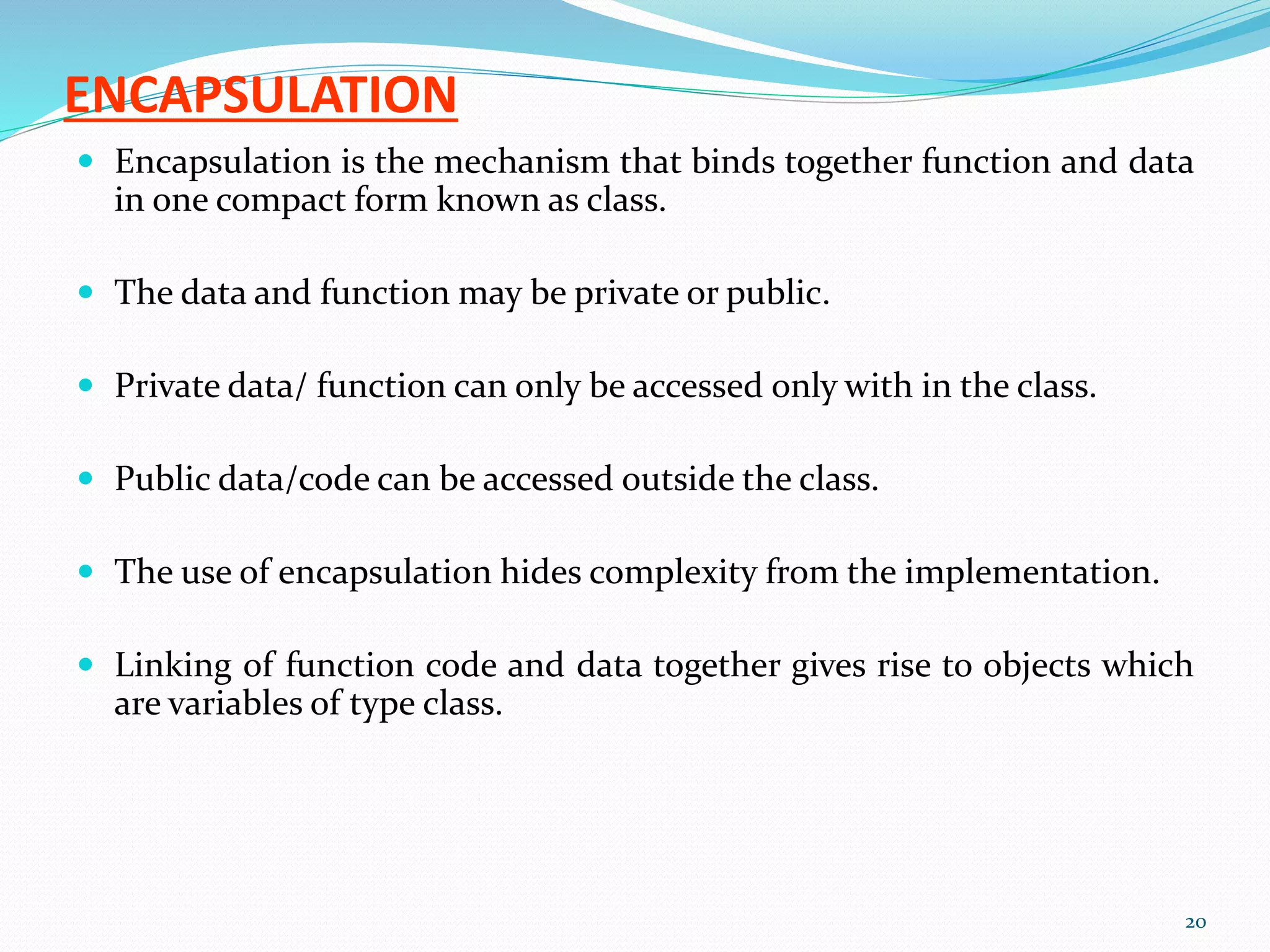 ENCAPSULATION
 Encapsulation is the mechanism that binds together function and data
in one compact form known as class.
 The data and function may be private or public.
 Private data/ function can only be accessed only with in the class.
 Public data/code can be accessed outside the class.
 The use of encapsulation hides complexity from the implementation.
 Linking of function code and data together gives rise to objects which
are variables of type class.
20
 