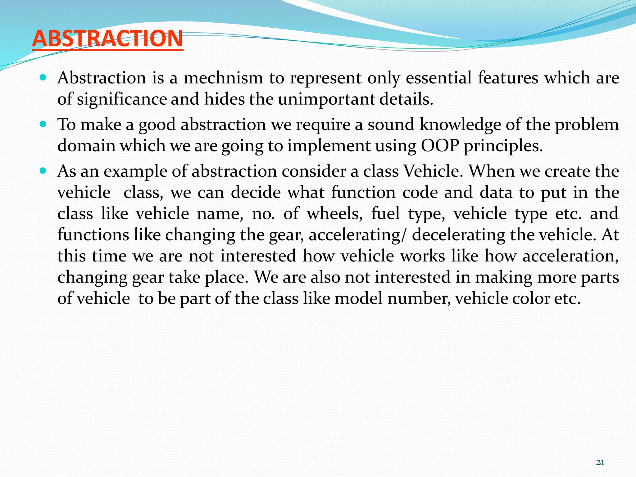 ABSTRACTION
 Abstraction is a mechnism to represent only essential features which are
of significance and hides the unimportant details.
 To make a good abstraction we require a sound knowledge of the problem
domain which we are going to implement using OOP principles.
 As an example of abstraction consider a class Vehicle. When we create the
vehicle class, we can decide what function code and data to put in the
class like vehicle name, no. of wheels, fuel type, vehicle type etc. and
functions like changing the gear, accelerating/ decelerating the vehicle. At
this time we are not interested how vehicle works like how acceleration,
changing gear take place. We are also not interested in making more parts
of vehicle to be part of the class like model number, vehicle color etc.
21
 