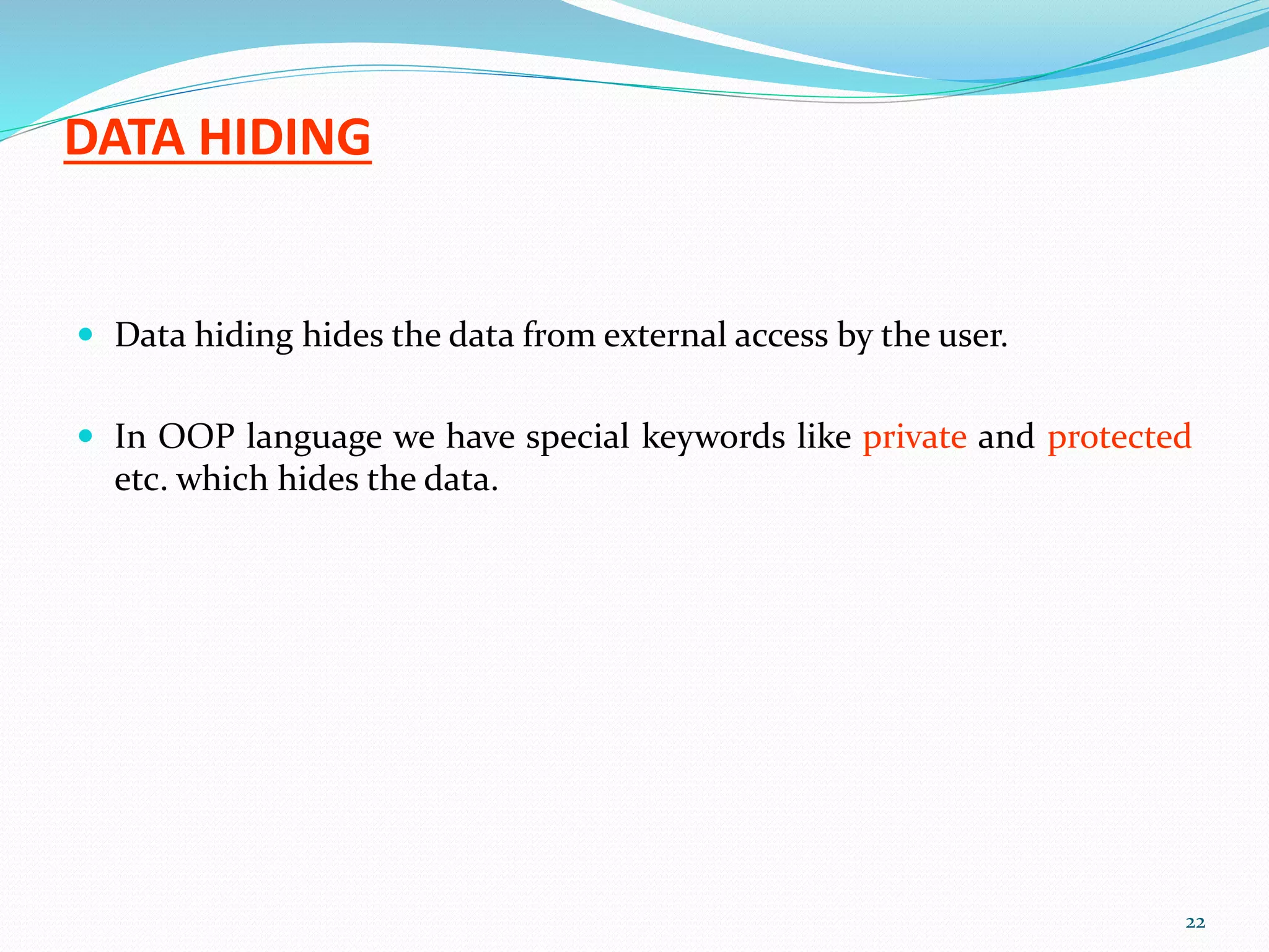 DATA HIDING
 Data hiding hides the data from external access by the user.
 In OOP language we have special keywords like private and protected
etc. which hides the data.
22
 