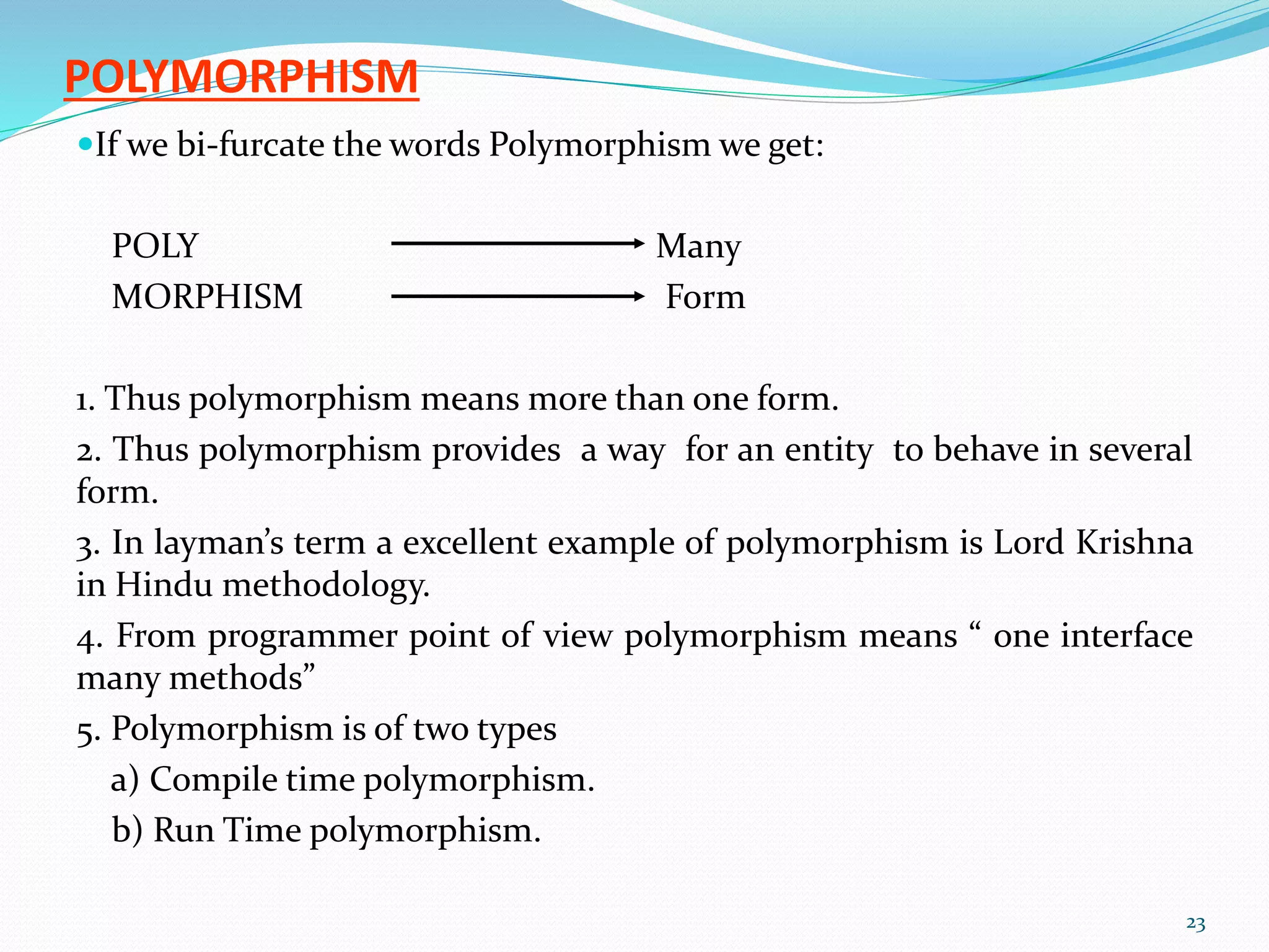 POLYMORPHISM
If we bi-furcate the words Polymorphism we get:
POLY Many
MORPHISM Form
1. Thus polymorphism means more than one form.
2. Thus polymorphism provides a way for an entity to behave in several
form.
3. In layman’s term a excellent example of polymorphism is Lord Krishna
in Hindu methodology.
4. From programmer point of view polymorphism means “ one interface
many methods”
5. Polymorphism is of two types
a) Compile time polymorphism.
b) Run Time polymorphism.
23
 