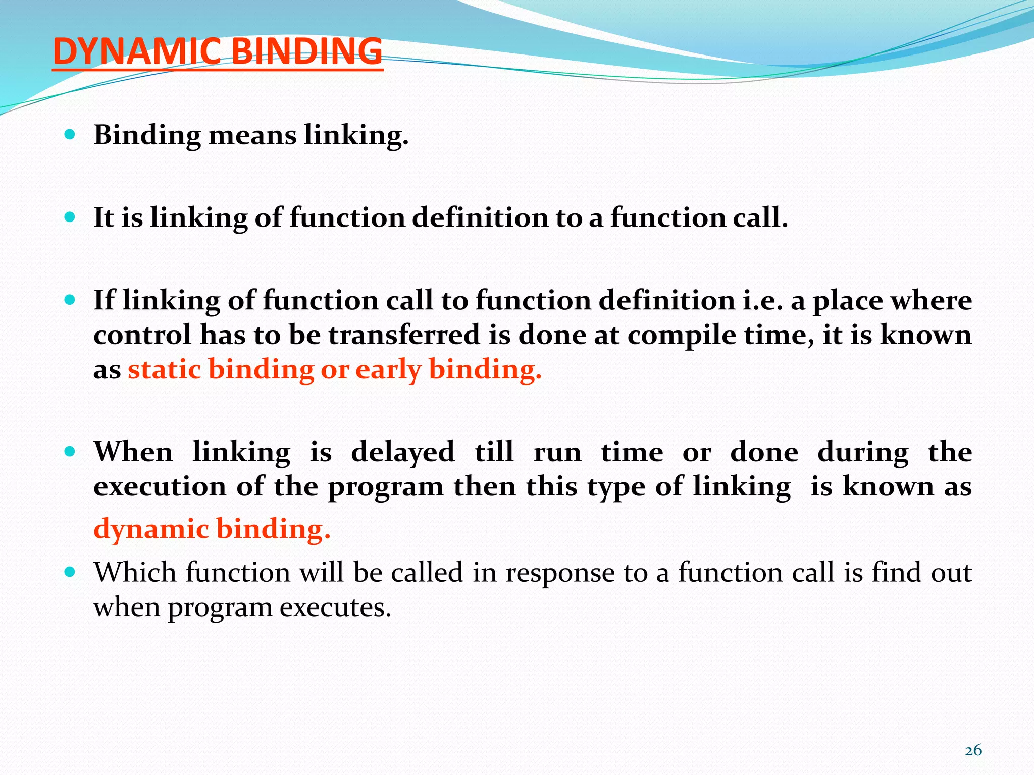 DYNAMIC BINDING
 Binding means linking.
 It is linking of function definition to a function call.
 If linking of function call to function definition i.e. a place where
control has to be transferred is done at compile time, it is known
as static binding or early binding.
 When linking is delayed till run time or done during the
execution of the program then this type of linking is known as
dynamic binding.
 Which function will be called in response to a function call is find out
when program executes.
26
 