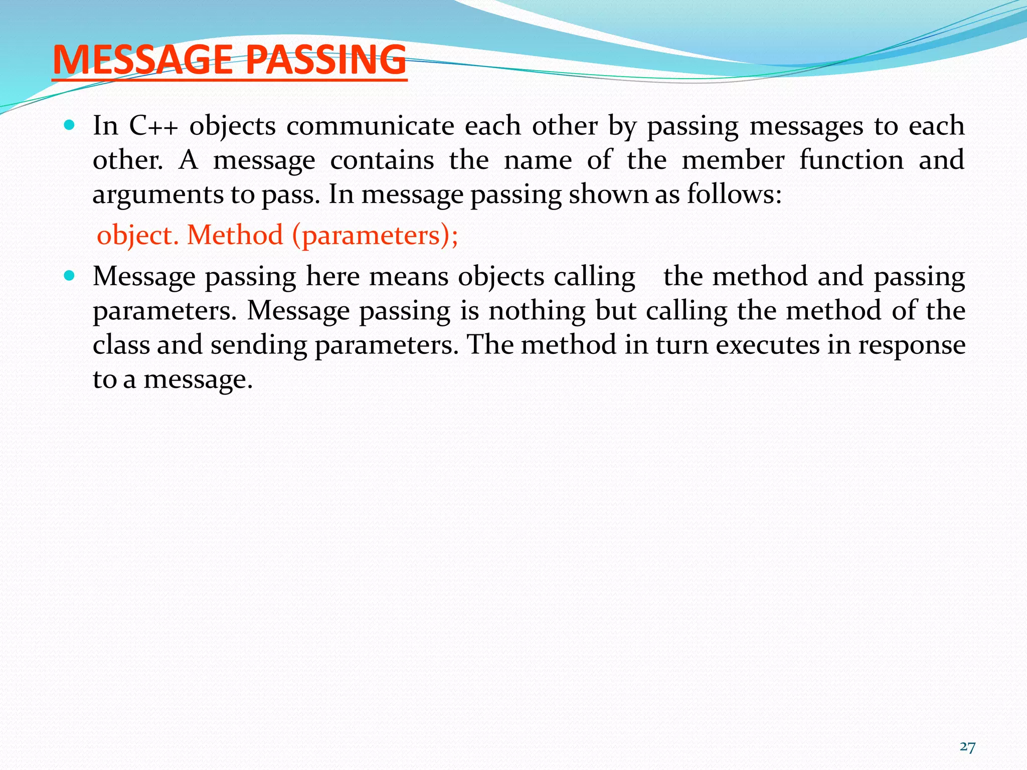MESSAGE PASSING
 In C++ objects communicate each other by passing messages to each
other. A message contains the name of the member function and
arguments to pass. In message passing shown as follows:
object. Method (parameters);
 Message passing here means objects calling the method and passing
parameters. Message passing is nothing but calling the method of the
class and sending parameters. The method in turn executes in response
to a message.
27
 
