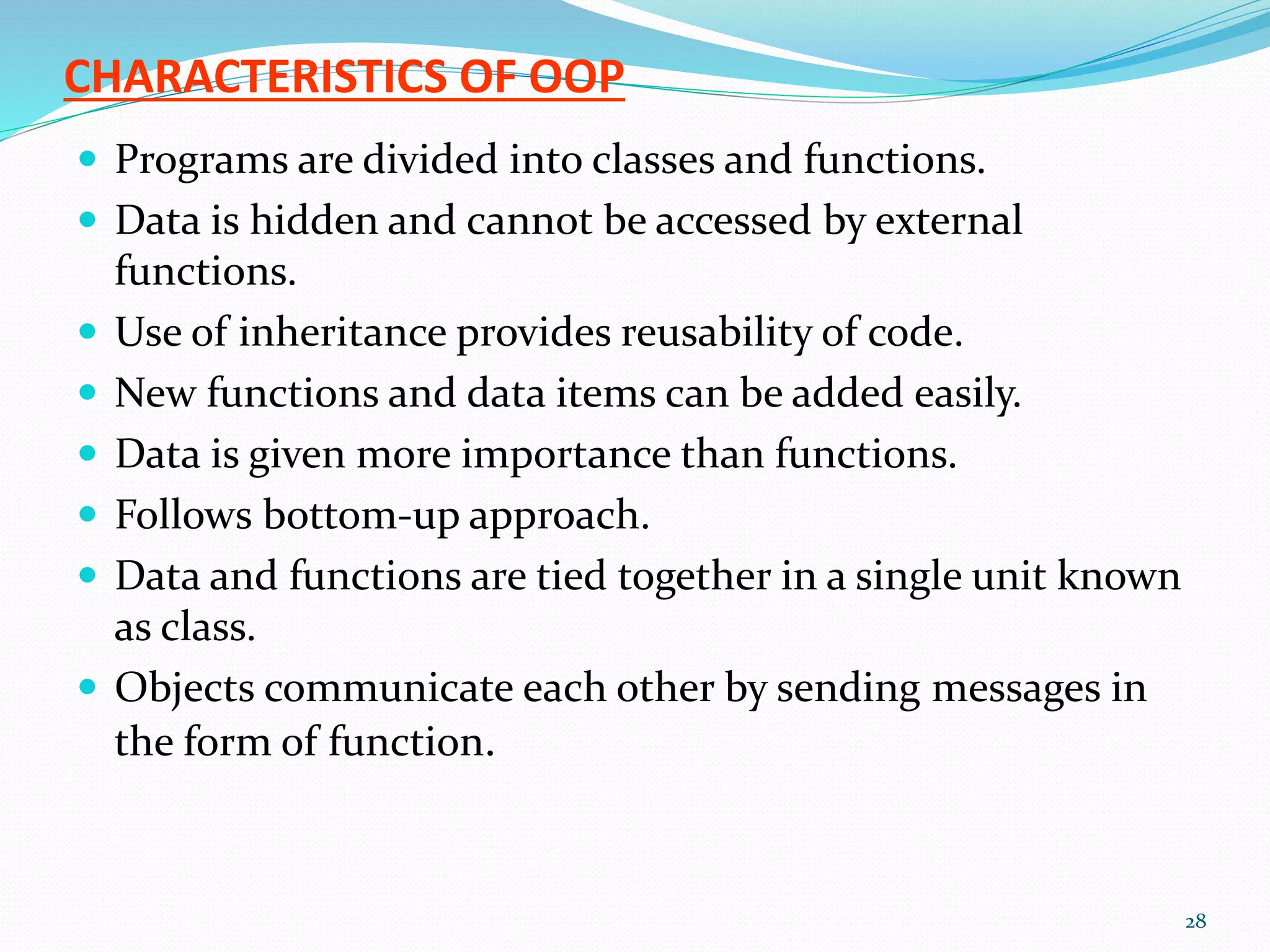 CHARACTERISTICS OF OOP
 Programs are divided into classes and functions.
 Data is hidden and cannot be accessed by external
functions.
 Use of inheritance provides reusability of code.
 New functions and data items can be added easily.
 Data is given more importance than functions.
 Follows bottom-up approach.
 Data and functions are tied together in a single unit known
as class.
 Objects communicate each other by sending messages in
the form of function.
28
 