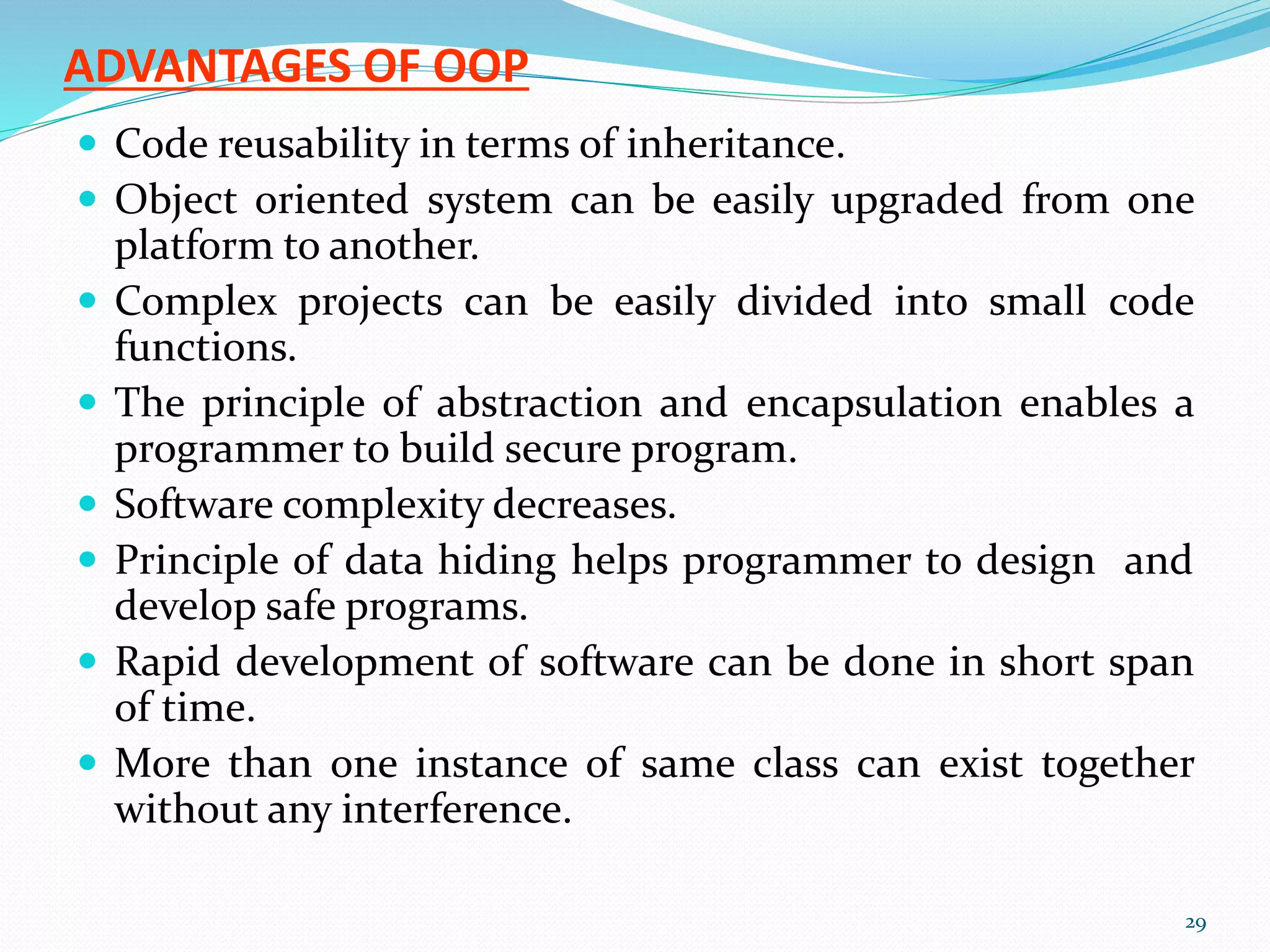 ADVANTAGES OF OOP
 Code reusability in terms of inheritance.
 Object oriented system can be easily upgraded from one
platform to another.
 Complex projects can be easily divided into small code
functions.
 The principle of abstraction and encapsulation enables a
programmer to build secure program.
 Software complexity decreases.
 Principle of data hiding helps programmer to design and
develop safe programs.
 Rapid development of software can be done in short span
of time.
 More than one instance of same class can exist together
without any interference.
29
 