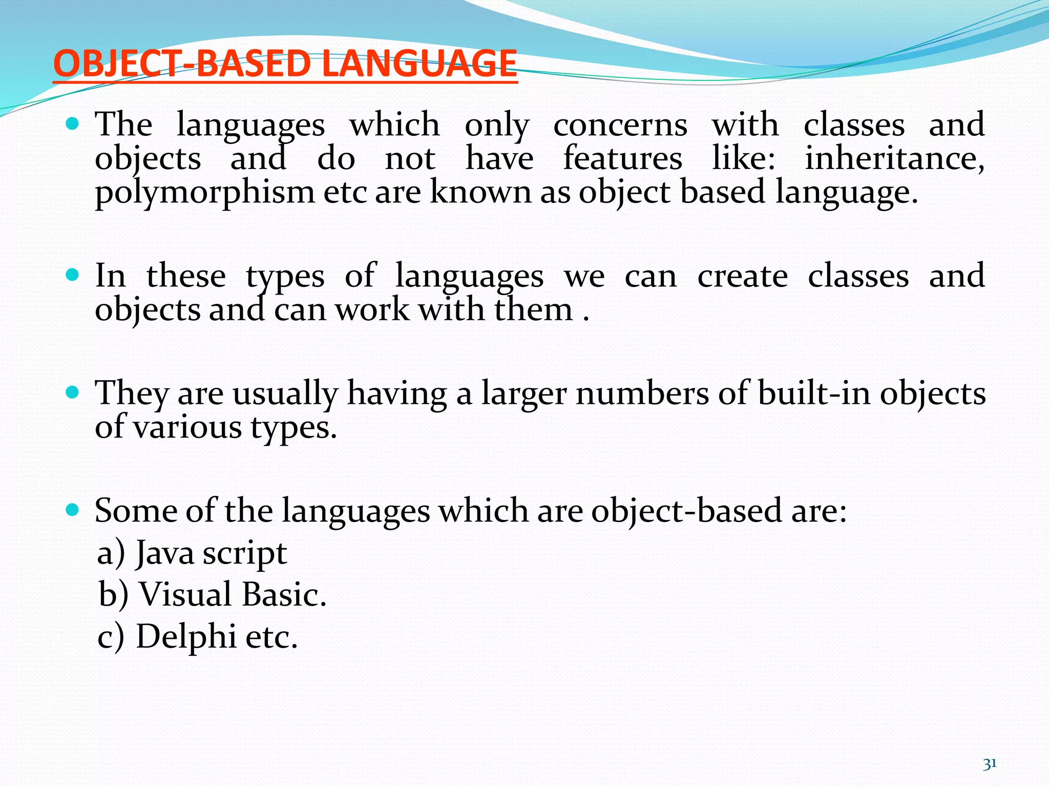 OBJECT-BASED LANGUAGE
 The languages which only concerns with classes and
objects and do not have features like: inheritance,
polymorphism etc are known as object based language.
 In these types of languages we can create classes and
objects and can work with them .
 They are usually having a larger numbers of built-in objects
of various types.
 Some of the languages which are object-based are:
a) Java script
b) Visual Basic.
c) Delphi etc.
31
 