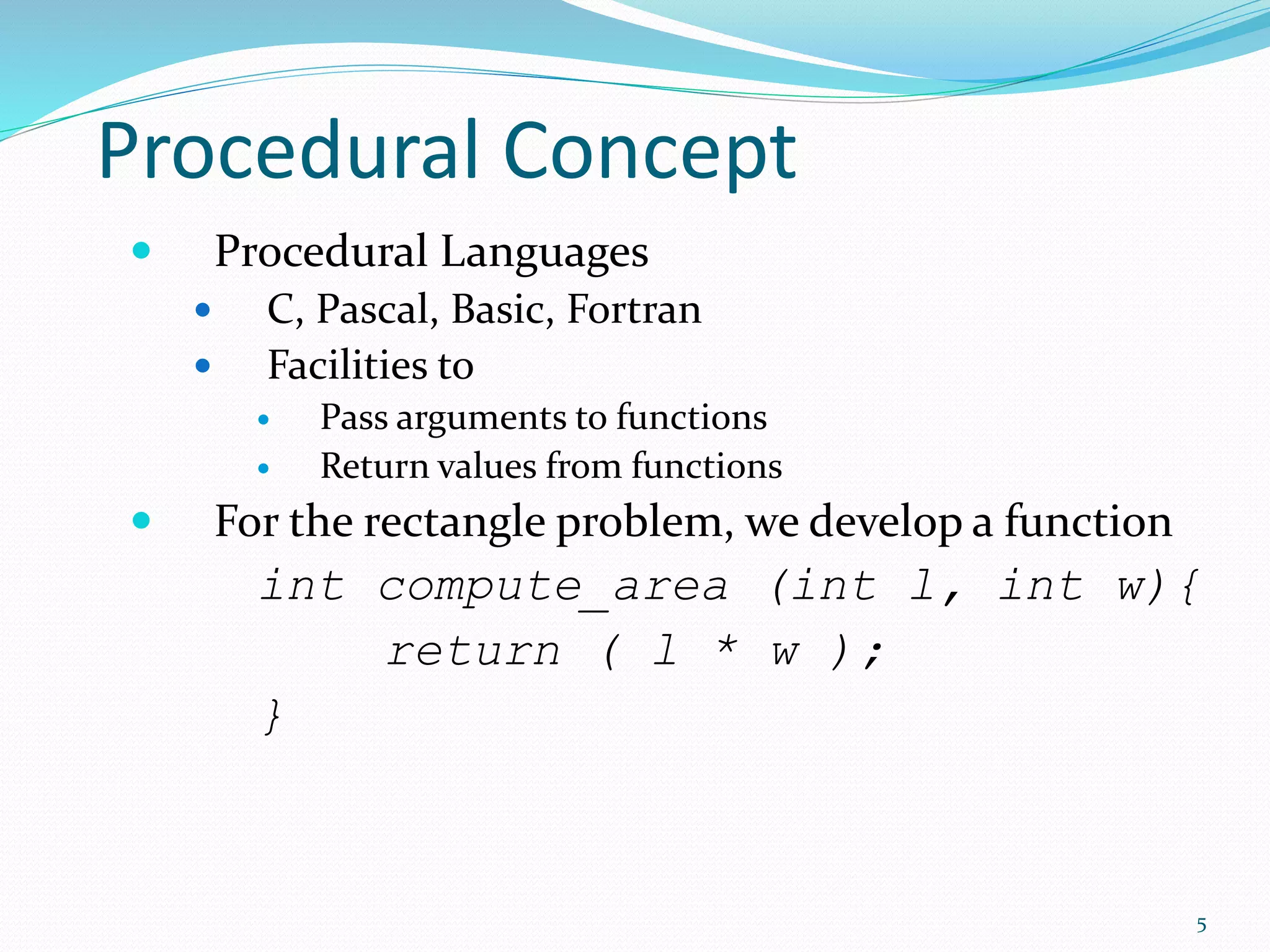Procedural Concept
 Procedural Languages
 C, Pascal, Basic, Fortran
 Facilities to
 Pass arguments to functions
 Return values from functions
 For the rectangle problem, we develop a function
int compute_area (int l, int w){
return ( l * w );
}
5
 