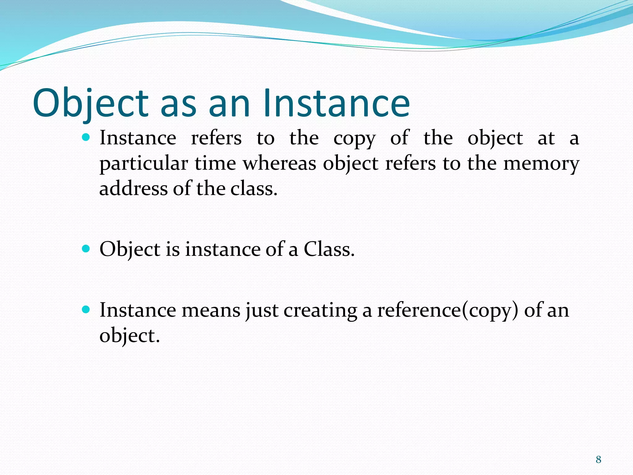 Object as an Instance
 Instance refers to the copy of the object at a
particular time whereas object refers to the memory
address of the class.
 Object is instance of a Class.
 Instance means just creating a reference(copy) of an
object.
8
 