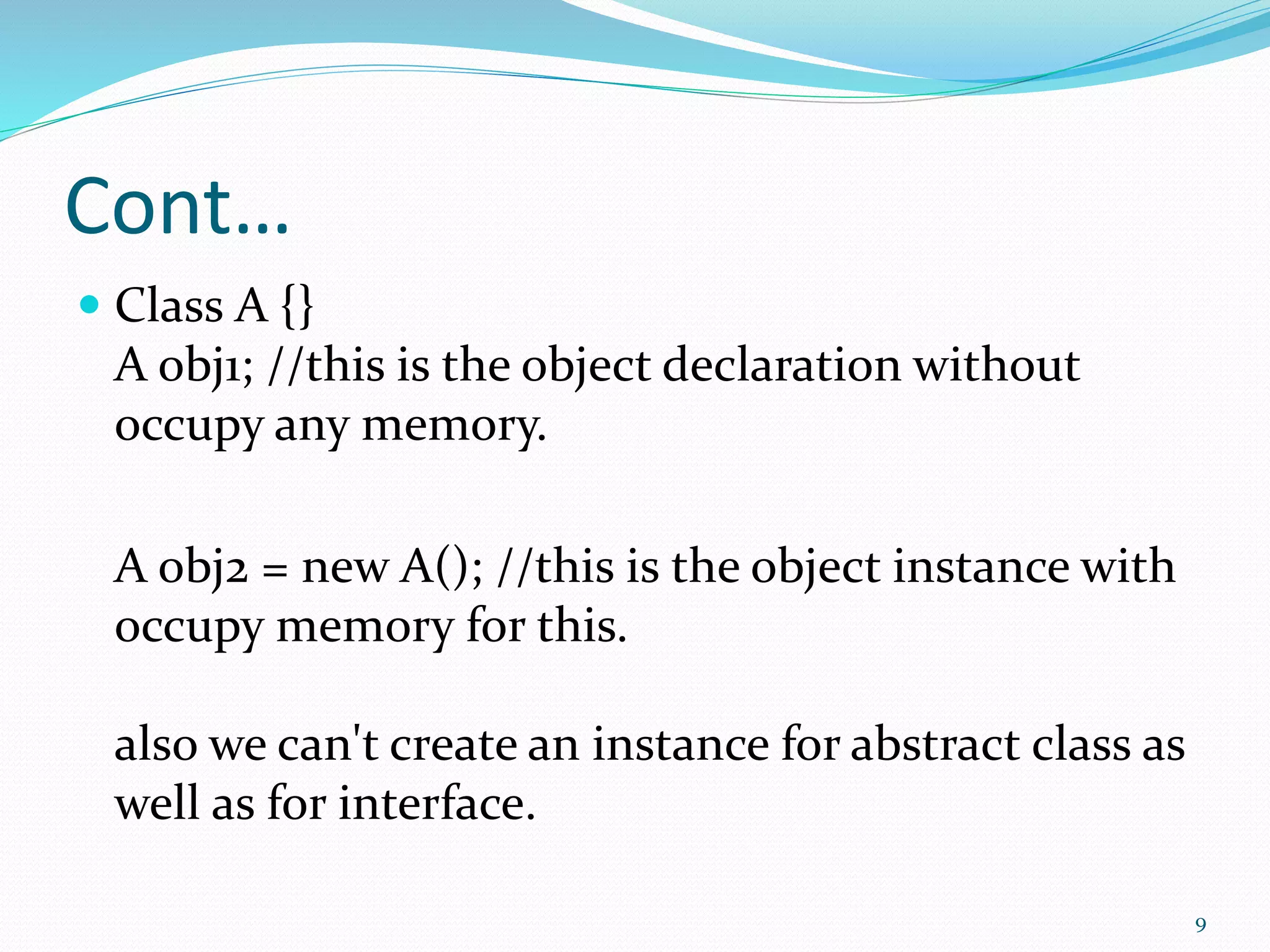 Cont…
 Class A {}
A obj1; //this is the object declaration without
occupy any memory.
A obj2 = new A(); //this is the object instance with
occupy memory for this.
also we can't create an instance for abstract class as
well as for interface.
9
 