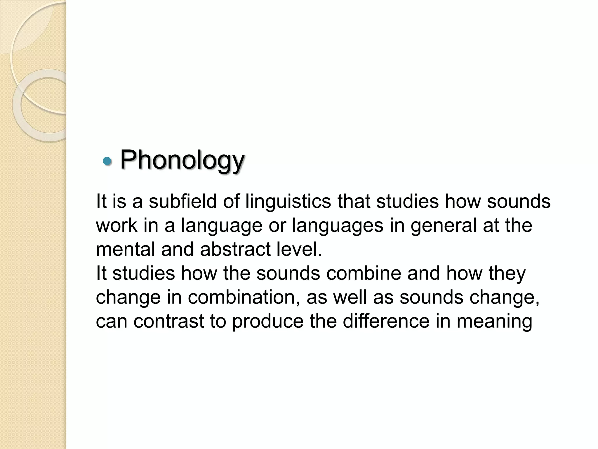  Phonology
It is a subfield of linguistics that studies how sounds
work in a language or languages ​​in general at the
mental and abstract level.
It studies how the sounds combine and how they
change in combination, as well as sounds change,
can contrast to produce the difference in meaning
 