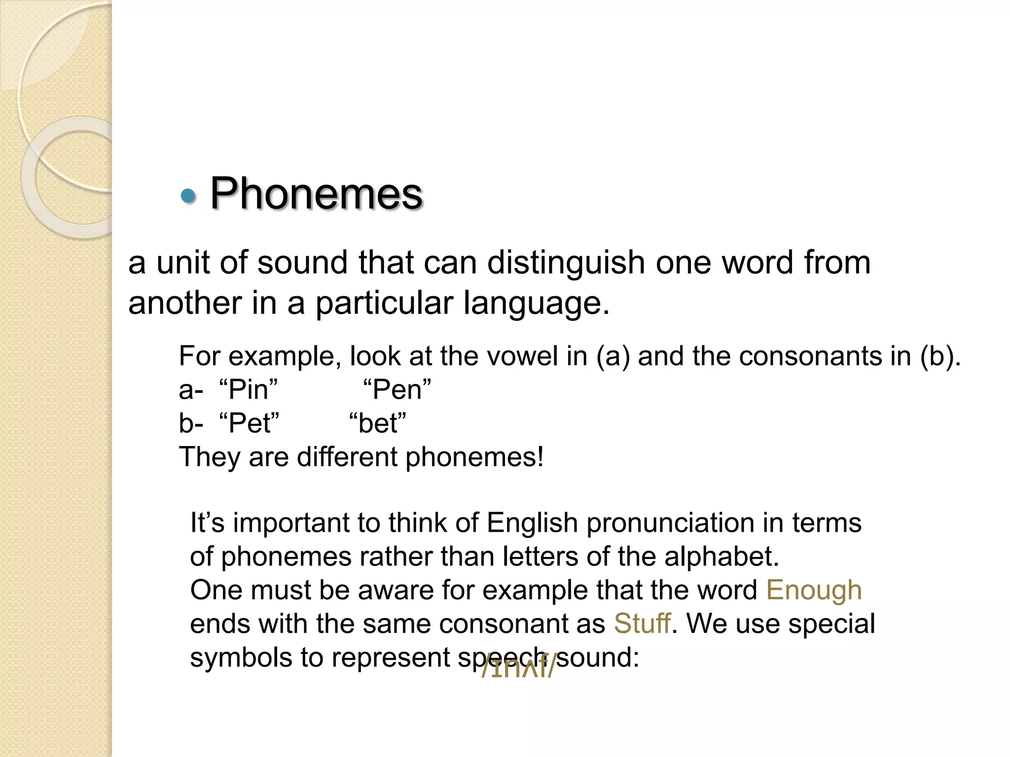  Phonemes
a unit of sound that can distinguish one word from
another in a particular language.
For example, look at the vowel in (a) and the consonants in (b).
a- “Pin” “Pen”
b- “Pet” “bet”
They are different phonemes!
It’s important to think of English pronunciation in terms
of phonemes rather than letters of the alphabet.
One must be aware for example that the word Enough
ends with the same consonant as Stuff. We use special
symbols to represent speech sound:
/ɪnʌf/
 