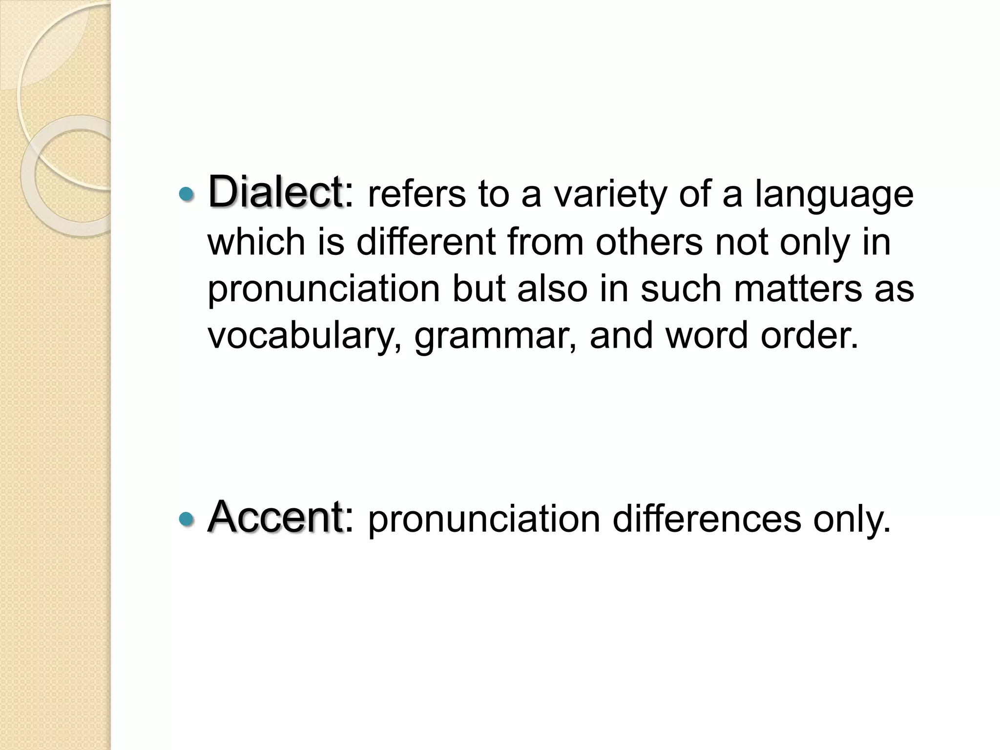  Dialect: refers to a variety of a language
which is different from others not only in
pronunciation but also in such matters as
vocabulary, grammar, and word order.
 Accent: pronunciation differences only.
 