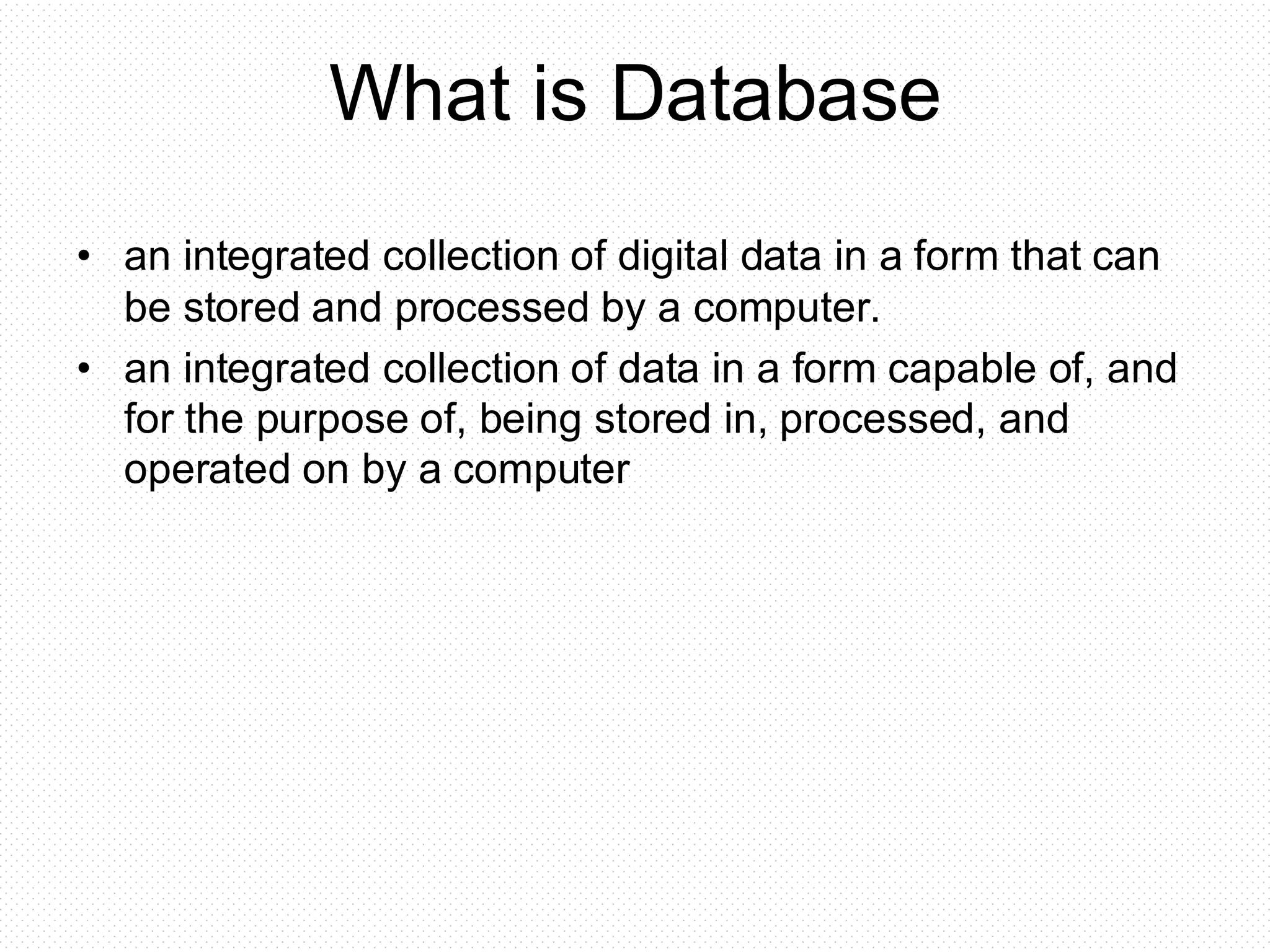 What is Database • an integrated collection of digital data in a form that can be stored and processed by a computer. • an integrated collection of data in a form capable of, and for the purpose of, being stored in, processed, and operated on by a computer 