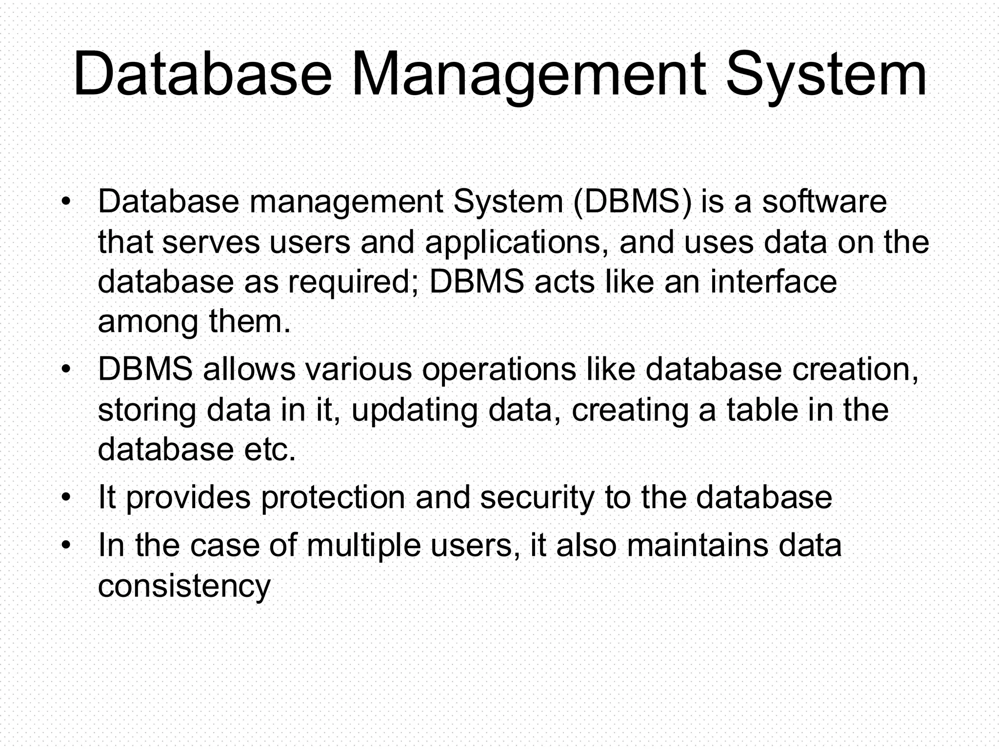 Database Management System • Database management System (DBMS) is a software that serves users and applications, and uses data on the database as required; DBMS acts like an interface among them. • DBMS allows various operations like database creation, storing data in it, updating data, creating a table in the database etc. • It provides protection and security to the database • In the case of multiple users, it also maintains data consistency 
