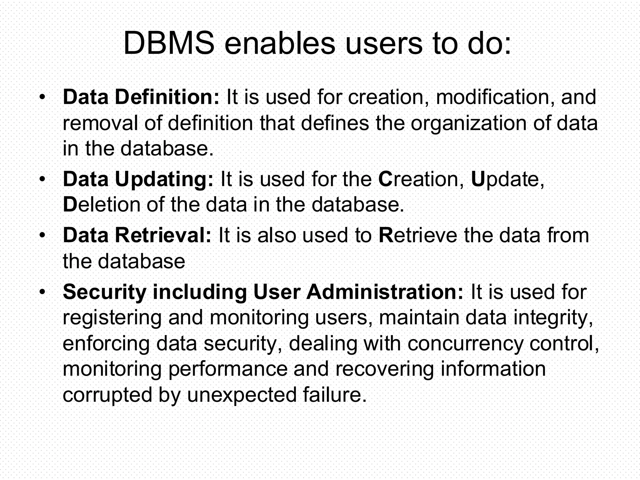 • Data Definition: It is used for creation, modification, and removal of definition that defines the organization of data in the database. • Data Updating: It is used for the Creation, Update, Deletion of the data in the database. • Data Retrieval: It is also used to Retrieve the data from the database • Security including User Administration: It is used for registering and monitoring users, maintain data integrity, enforcing data security, dealing with concurrency control, monitoring performance and recovering information corrupted by unexpected failure. DBMS enables users to do: 
