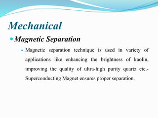 Mechanical
Magnetic Separation
 Magnetic separation technique is used in variety of
applications like enhancing the brightness of kaolin,
improving the quality of ultra-high purity quartz etc.-
Superconducting Magnet ensures proper separation.
 