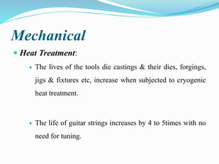 Mechanical
 Heat Treatment:
 The lives of the tools die castings & their dies, forgings,
jigs & fixtures etc, increase when subjected to cryogenic
heat treatment.
 The life of guitar strings increases by 4 to 5times with no
need for tuning.
 