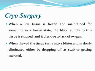 Cryo Surgery
 When a live tissue is frozen and maintained for
sometime in a frozen state, the blood supply to this
tissue is stopped and it dies due to lack of oxygen.
 When thawed the tissue turns into a blister and is slowly
eliminated either by dropping off as scab or getting
excreted.
 