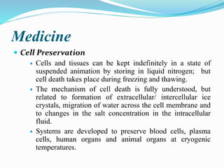 Medicine
 Cell Preservation
 Cells and tissues can be kept indefinitely in a state of
suspended animation by storing in liquid nitrogen; but
cell death takes place during freezing and thawing.
 The mechanism of cell death is fully understood, but
related to formation of extracellular/ intercellular ice
crystals, migration of water across the cell membrane and
to changes in the salt concentration in the intracellular
fluid.
 Systems are developed to preserve blood cells, plasma
cells, human organs and animal organs at cryogenic
temperatures.
 