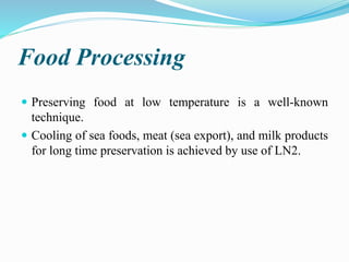 Food Processing
 Preserving food at low temperature is a well-known
technique.
 Cooling of sea foods, meat (sea export), and milk products
for long time preservation is achieved by use of LN2.
 