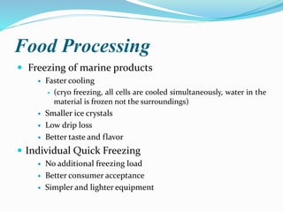 Food Processing
 Freezing of marine products
 Faster cooling
 (cryo freezing, all cells are cooled simultaneously, water in the
material is frozen not the surroundings)
 Smaller ice crystals
 Low drip loss
 Better taste and flavor
 Individual Quick Freezing
 No additional freezing load
 Better consumer acceptance
 Simpler and lighter equipment
 
