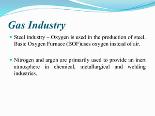 Gas Industry
 Steel industry – Oxygen is used in the production of steel.
Basic Oxygen Furnace (BOF)uses oxygen instead of air.
 Nitrogen and argon are primarily used to provide an inert
atmosphere in chemical, metallurgical and welding
industries.
 