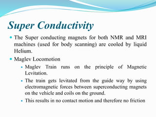 Super Conductivity
 The Super conducting magnets for both NMR and MRI
machines (used for body scanning) are cooled by liquid
Helium.
 Maglev Locomotion
 Maglev Train runs on the principle of Magnetic
Levitation.
 The train gets levitated from the guide way by using
electromagnetic forces between superconducting magnets
on the vehicle and coils on the ground.
 This results in no contact motion and therefore no friction
 