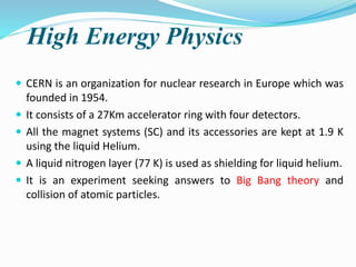 High Energy Physics
 CERN is an organization for nuclear research in Europe which was
founded in 1954.
 It consists of a 27Km accelerator ring with four detectors.
 All the magnet systems (SC) and its accessories are kept at 1.9 K
using the liquid Helium.
 A liquid nitrogen layer (77 K) is used as shielding for liquid helium.
 It is an experiment seeking answers to Big Bang theory and
collision of atomic particles.
 