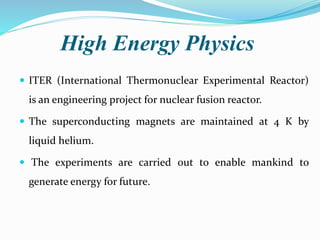High Energy Physics
 ITER (International Thermonuclear Experimental Reactor)
is an engineering project for nuclear fusion reactor.
 The superconducting magnets are maintained at 4 K by
liquid helium.
 The experiments are carried out to enable mankind to
generate energy for future.
 