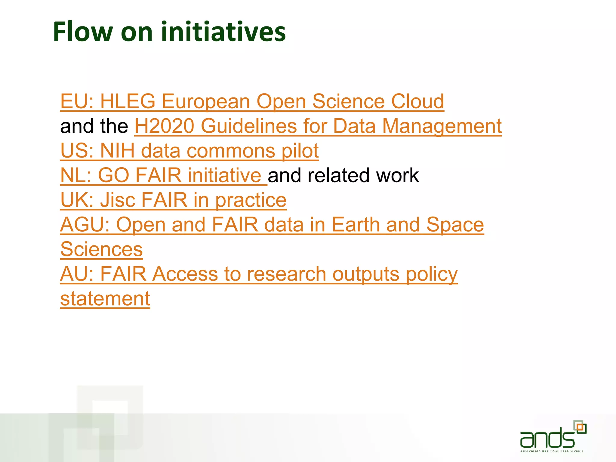Flow on initiatives
EU: HLEG European Open Science Cloud
and the H2020 Guidelines for Data Management
US: NIH data commons pilot
NL: GO FAIR initiative and related work
UK: Jisc FAIR in practice
AGU: Open and FAIR data in Earth and Space
Sciences
AU: FAIR Access to research outputs policy
statement
 