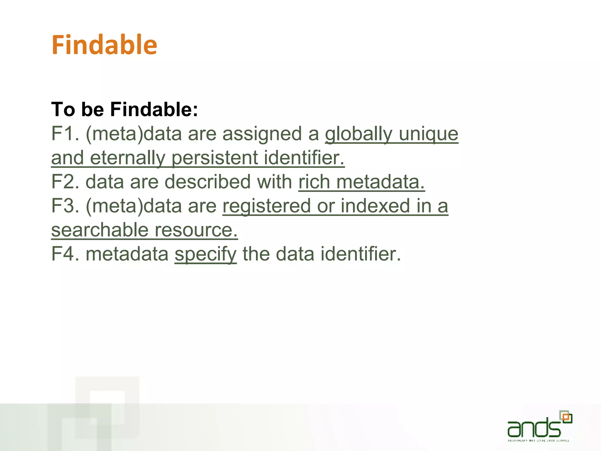 Findable
To be Findable:
F1. (meta)data are assigned a globally unique
and eternally persistent identifier.
F2. data are described with rich metadata.
F3. (meta)data are registered or indexed in a
searchable resource.
F4. metadata specify the data identifier.
 