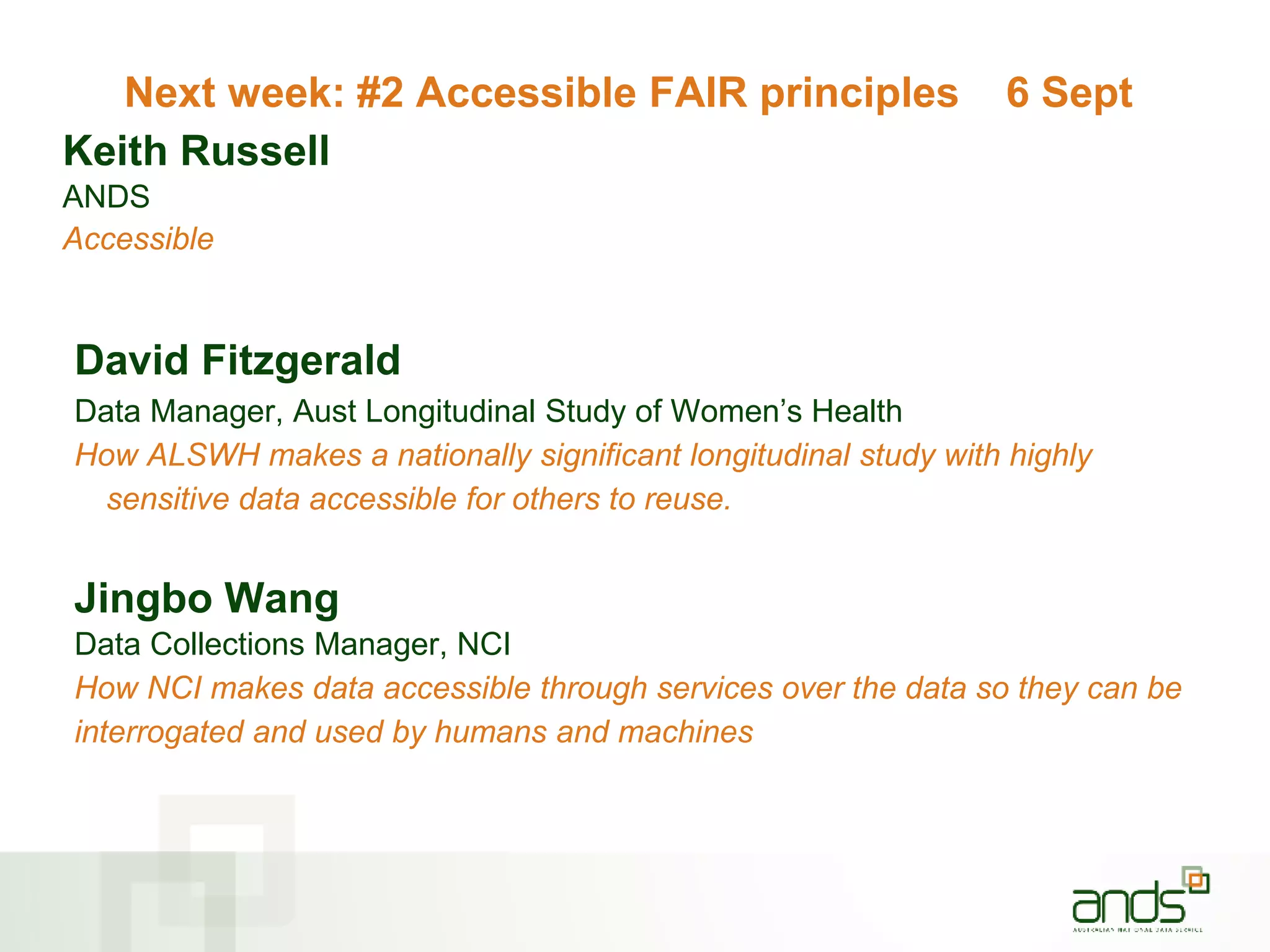 Next week: #2 Accessible FAIR principles 6 Sept
Keith Russell
ANDS
Accessible
David Fitzgerald
Data Manager, Aust Longitudinal Study of Women’s Health
How ALSWH makes a nationally significant longitudinal study with highly
sensitive data accessible for others to reuse.
Jingbo Wang
Data Collections Manager, NCI
How NCI makes data accessible through services over the data so they can be
interrogated and used by humans and machines
 