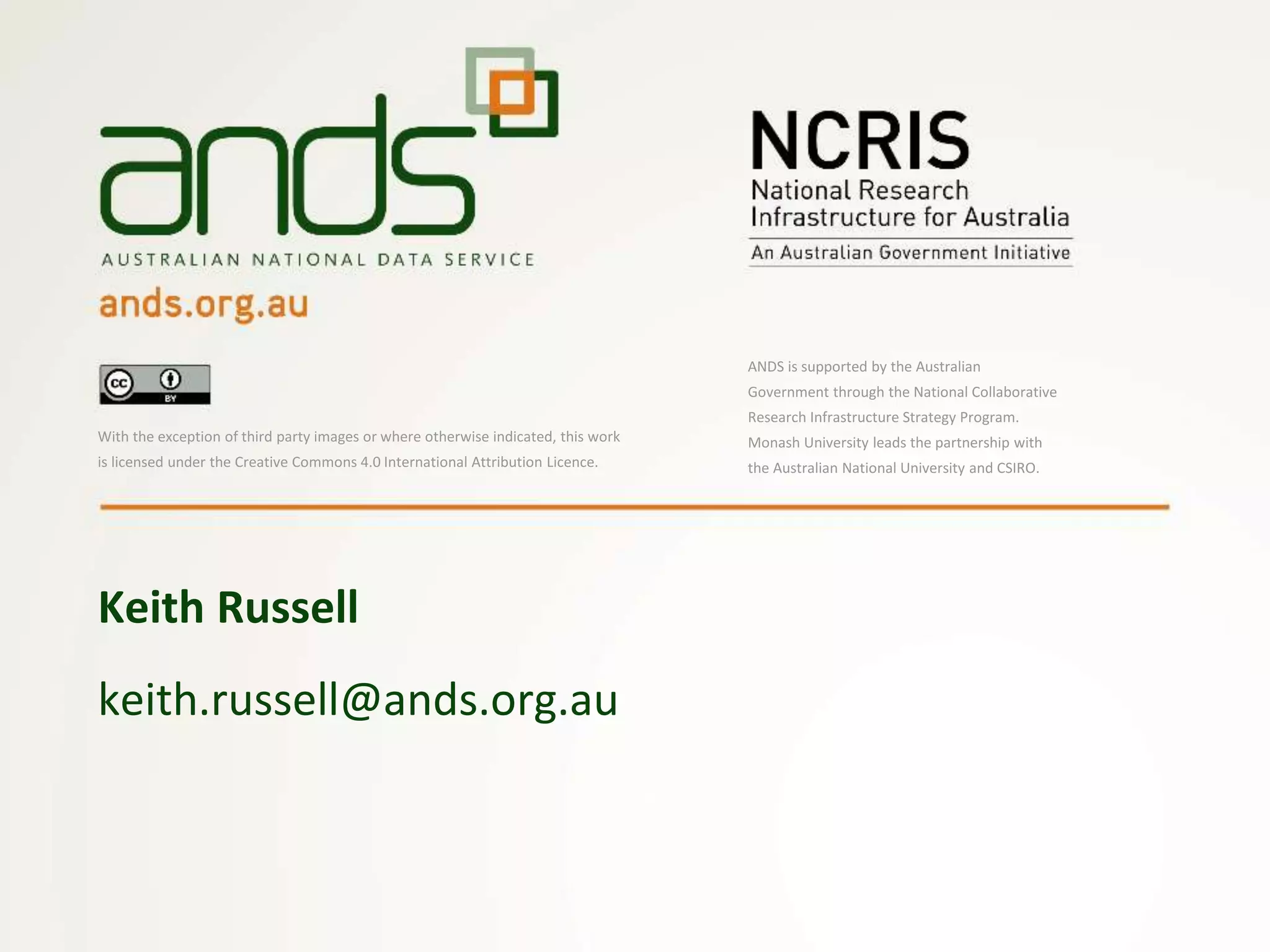 keith.russell@ands.org.au
Keith Russell
With the exception of third party images or where otherwise indicated, this work
is licensed under the Creative Commons 4.0 International Attribution Licence.
ANDS is supported by the Australian
Government through the National Collaborative
Research Infrastructure Strategy Program.
Monash University leads the partnership with
the Australian National University and CSIRO.
 