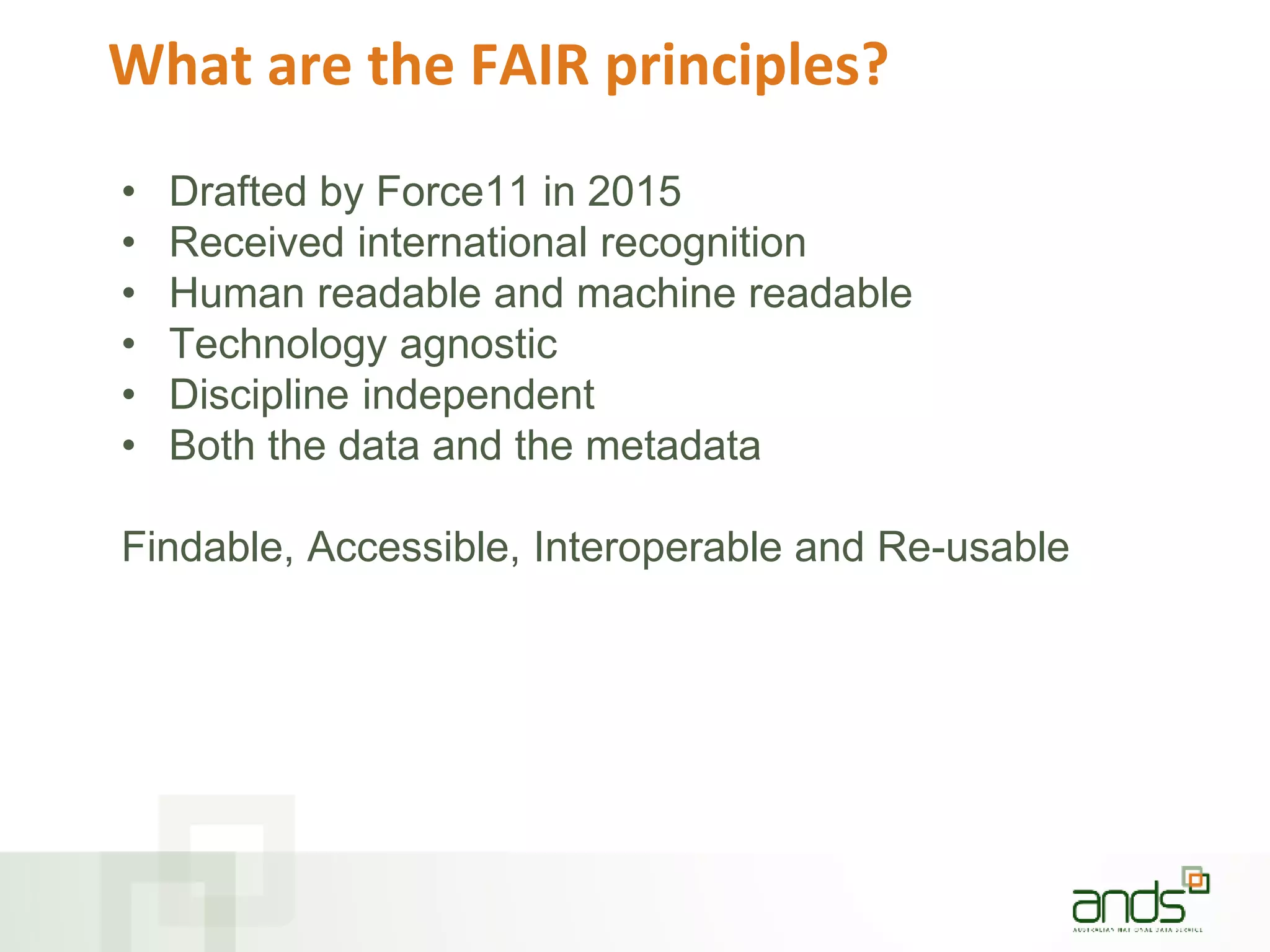 What are the FAIR principles?
• Drafted by Force11 in 2015
• Received international recognition
• Human readable and machine readable
• Technology agnostic
• Discipline independent
• Both the data and the metadata
Findable, Accessible, Interoperable and Re-usable
 