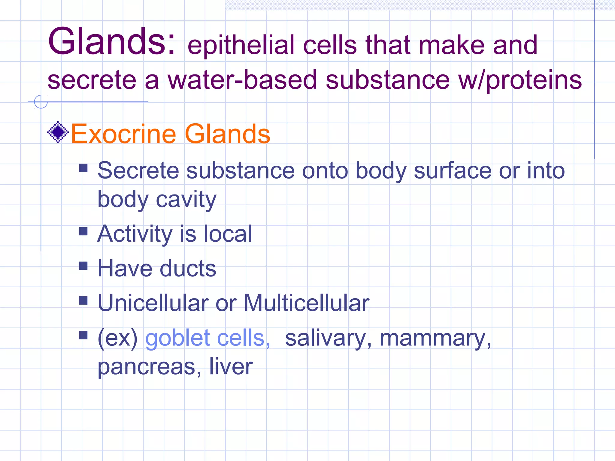 Glands: epithelial cells that make and
secrete a water-based substance w/proteins
 Exocrine Glands
     Secrete substance onto body surface or into
      body cavity
     Activity is local
     Have ducts
     Unicellular or Multicellular
     (ex) goblet cells, salivary, mammary,
      pancreas, liver
 
