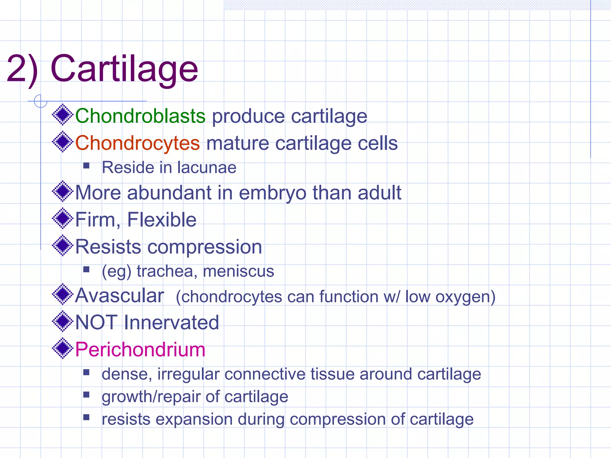 2) Cartilage
    Chondroblasts produce cartilage
    Chondrocytes mature cartilage cells
       Reside in lacunae
    More abundant in embryo than adult
    Firm, Flexible
    Resists compression
       (eg) trachea, meniscus
    Avascular (chondrocytes can function w/ low oxygen)
    NOT Innervated
    Perichondrium
       dense, irregular connective tissue around cartilage
       growth/repair of cartilage
       resists expansion during compression of cartilage
 